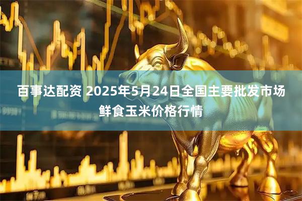 百事达配资 2025年5月24日全国主要批发市场鲜食玉米价格行情