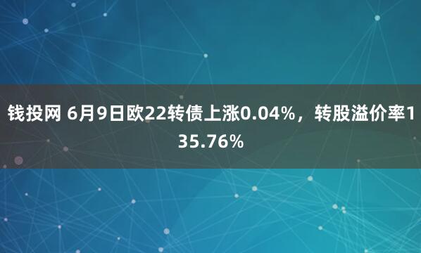 钱投网 6月9日欧22转债上涨0.04%，转股溢价率135.76%