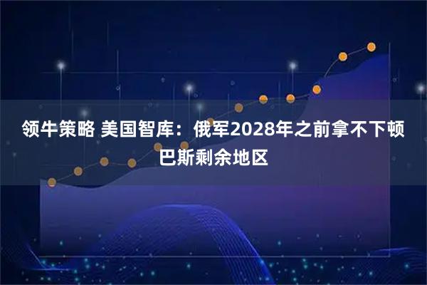 领牛策略 美国智库：俄军2028年之前拿不下顿巴斯剩余地区