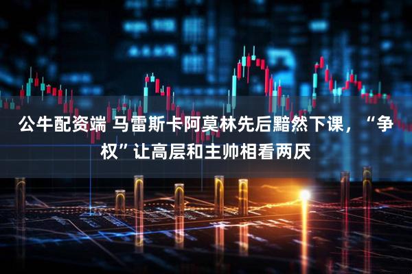 公牛配资端 马雷斯卡阿莫林先后黯然下课，“争权”让高层和主帅相看两厌