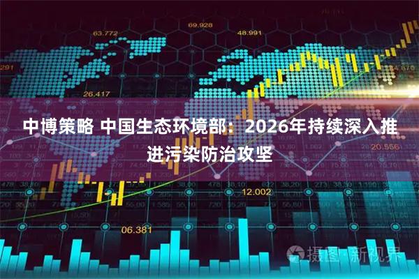 中博策略 中国生态环境部：2026年持续深入推进污染防治攻坚