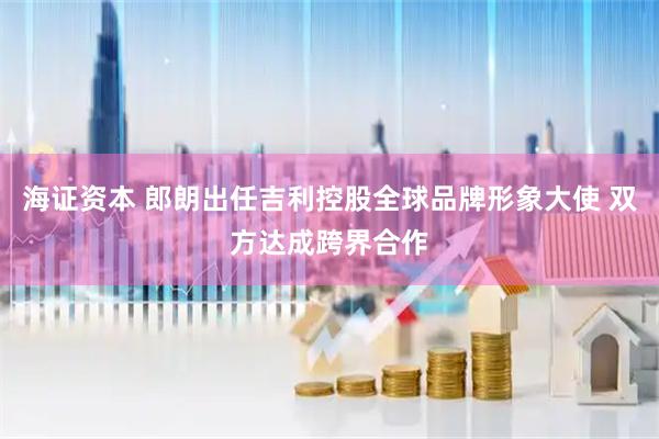 海证资本 郎朗出任吉利控股全球品牌形象大使 双方达成跨界合作
