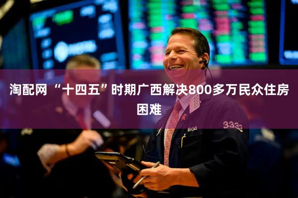 淘配网 “十四五”时期广西解决800多万民众住房困难