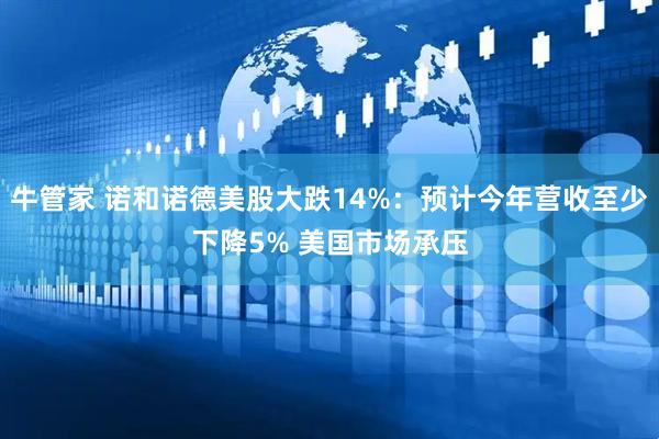 牛管家 诺和诺德美股大跌14%：预计今年营收至少下降5% 美国市场承压