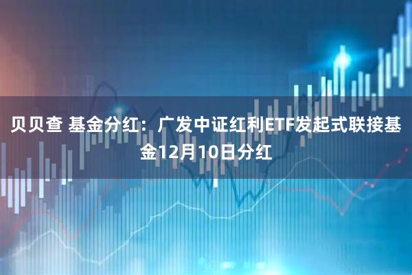 贝贝查 基金分红：广发中证红利ETF发起式联接基金12月10日分红