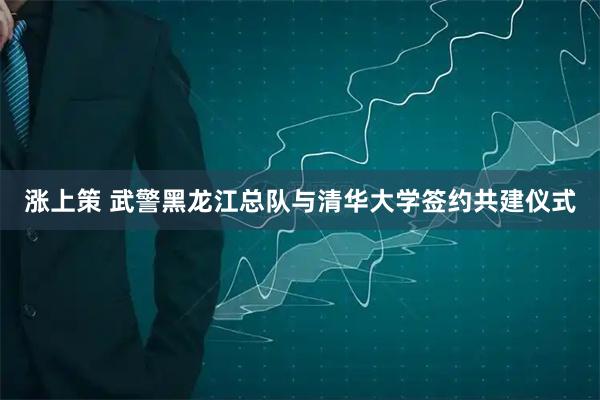 涨上策 武警黑龙江总队与清华大学签约共建仪式