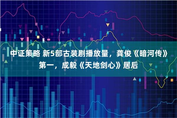 中证策略 新5部古装剧播放量，龚俊《暗河传》第一，成毅《天地剑心》居后