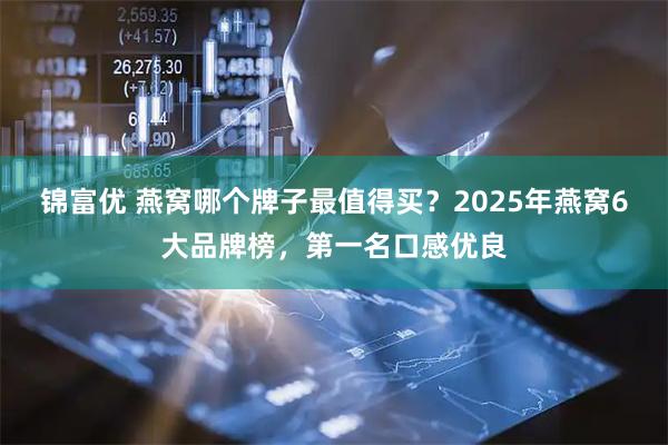 锦富优 燕窝哪个牌子最值得买？2025年燕窝6大品牌榜，第一名口感优良