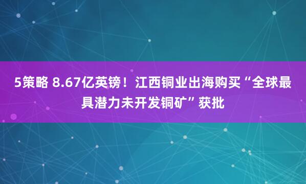 5策略 8.67亿英镑！江西铜业出海购买“全球最具潜力未开发铜矿”获批