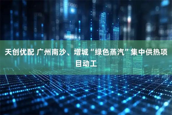 天创优配 广州南沙、增城“绿色蒸汽”集中供热项目动工