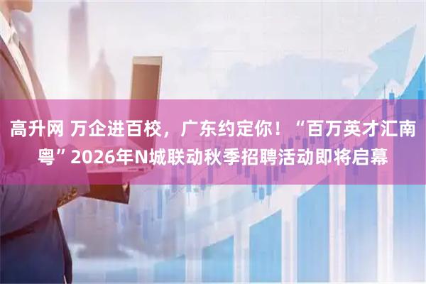 高升网 万企进百校，广东约定你！“百万英才汇南粤”2026年N城联动秋季招聘活动即将启幕