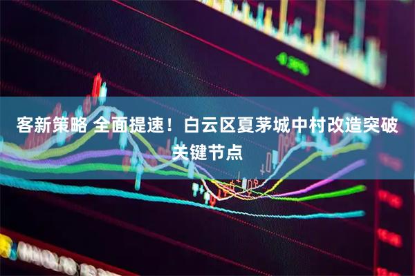 客新策略 全面提速！白云区夏茅城中村改造突破关键节点